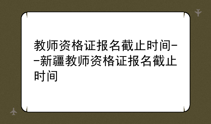 教师资格证报名截止时间--新疆教师资格证报名截止时间