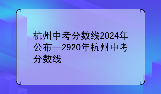 杭州中考分数线2024年公布—2920年杭州中考分数线