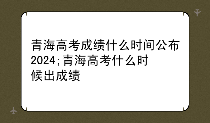 青海高考成绩什么时间公布2024;青海高考什么时候出成绩