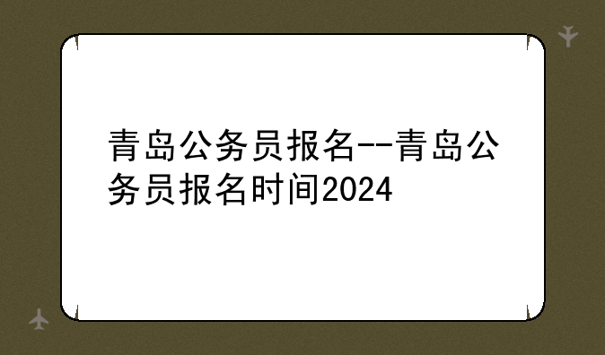 青岛公务员报名--青岛公务员报名时间2024