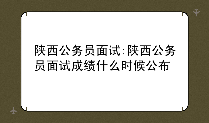 陕西公务员面试:陕西公务员面试成绩什么时候公布