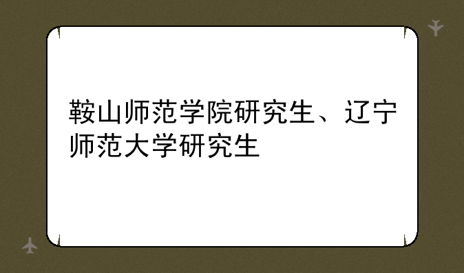 鞍山师范学院研究生、辽宁师范大学研究生