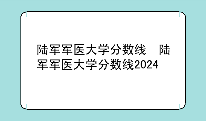 陆军军医大学分数线__陆军军医大学分数线2024