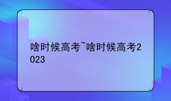 啥时候高考~啥时候高考2023