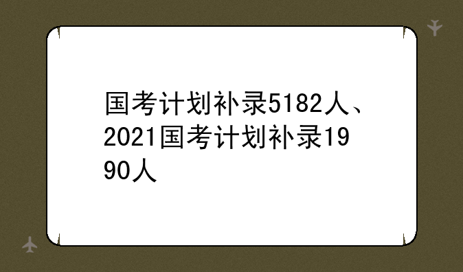 国考计划补录5182人、2021国考计划补录1990人
