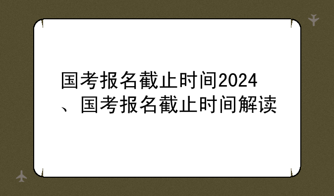 国考报名截止时间2024、国考报名截止时间解读