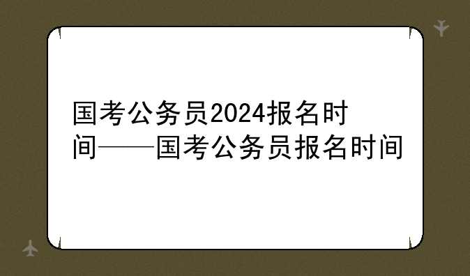 国考公务员2024报名时间——国考公务员报名时间