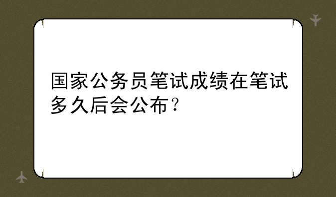 国家公务员笔试成绩在笔试多久后会公布？