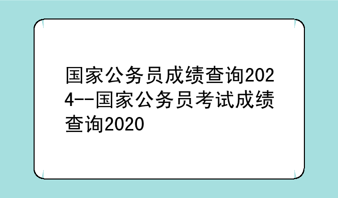 国家公务员成绩查询2024--国家公务员考试成绩查询2020