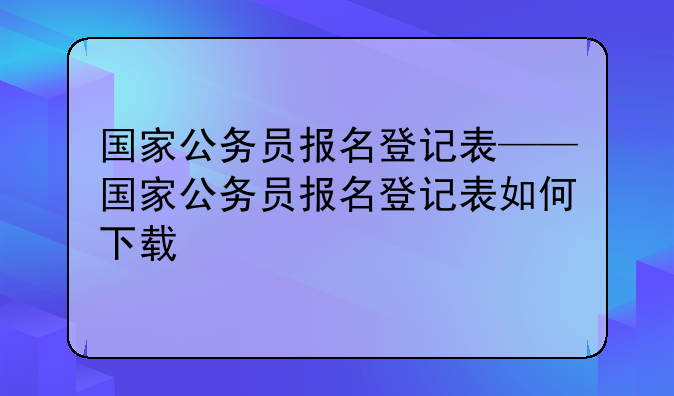 国家公务员报名登记表——国家公务员报名登记表如何下载