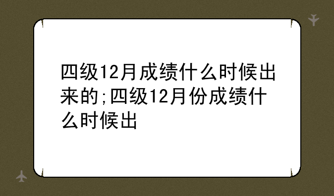 四级12月成绩什么时候出来的;四级12月份成绩什么时候出