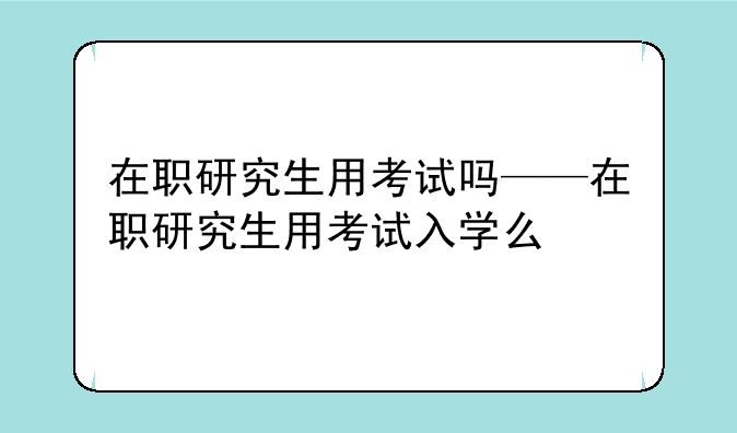 在职研究生用考试吗——在职研究生用考试入学么