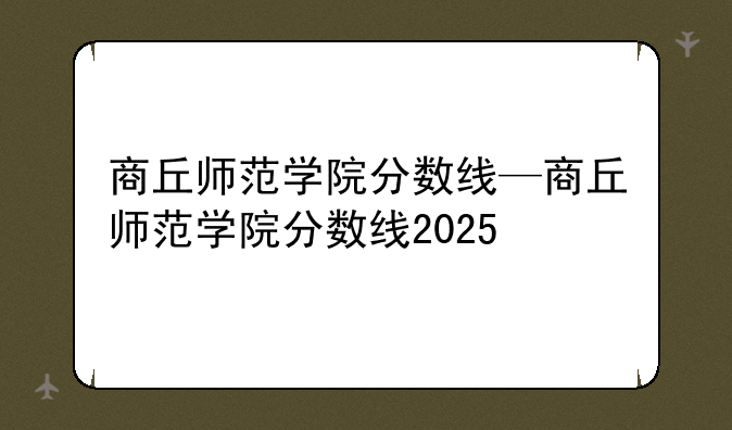 商丘师范学院分数线—商丘师范学院分数线2025