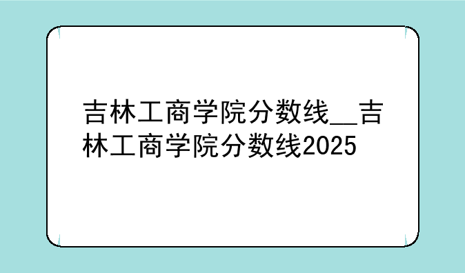吉林工商学院分数线__吉林工商学院分数线2025