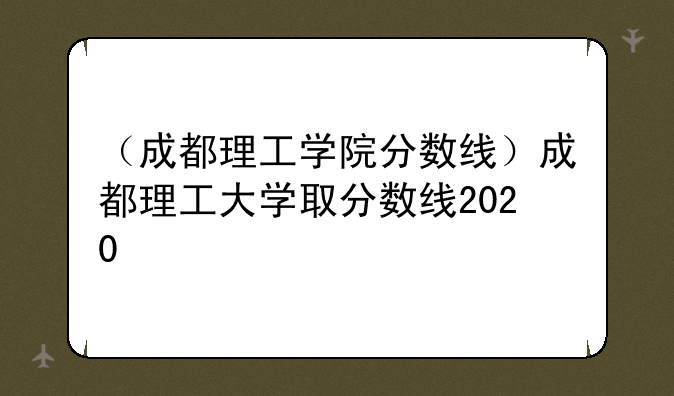 （成都理工学院分数线）成都理工大学取分数线2020