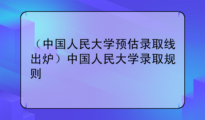 （中国人民大学预估录取线出炉）中国人民大学录取规则