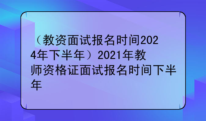 （教资面试报名时间2024年下半年）2021年教师资格证面试报名时间下半年