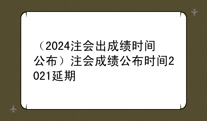 （2024注会出成绩时间公布）注会成绩公布时间2021延期
