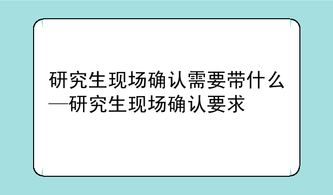 研究生现场确认需要带什么—研究生现场确认要求