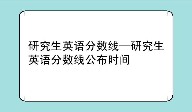 研究生英语分数线—研究生英语分数线公布时间