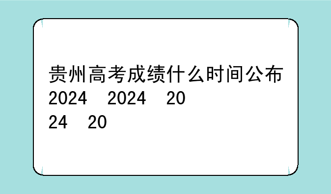 贵州高考成绩什么时间公布2024，贵州高考什么时候出成绩2021