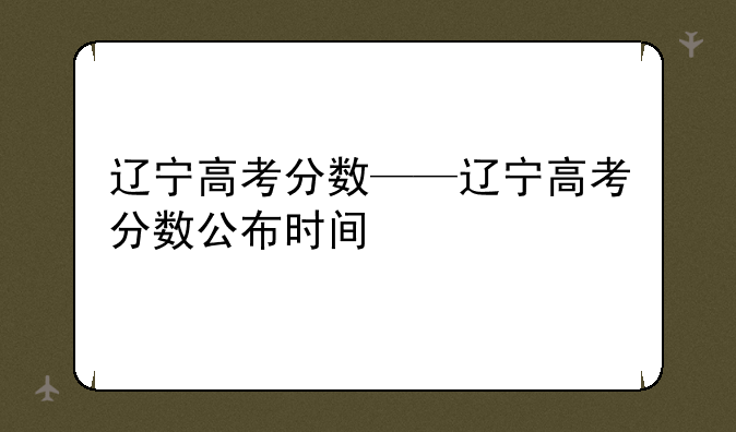 辽宁高考分数——辽宁高考分数公布时间