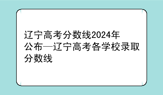辽宁高考分数线2024年公布—辽宁高考各学校录取分数线
