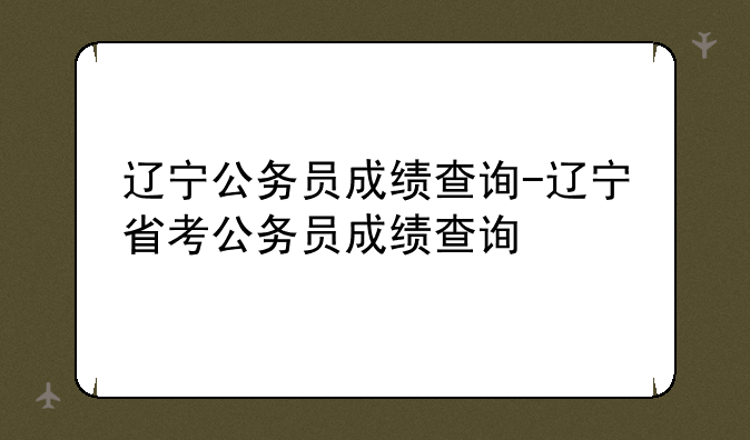 辽宁公务员成绩查询-辽宁省考公务员成绩查询