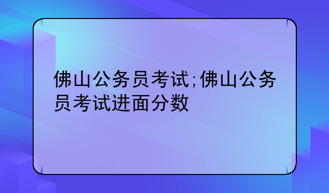 佛山公务员考试;佛山公务员考试进面分数