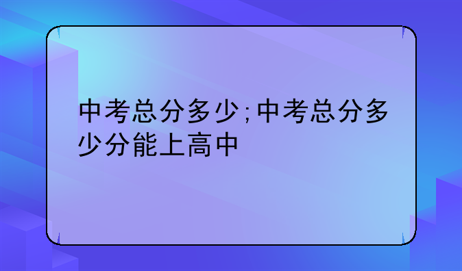中考总分多少;中考总分多少分能上高中