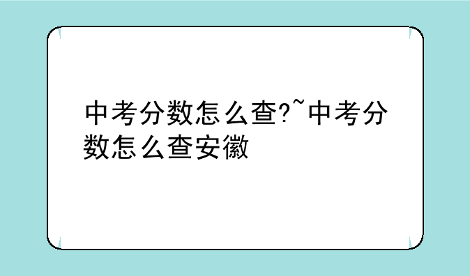 中考分数怎么查?~中考分数怎么查安徽