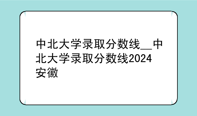 中北大学录取分数线__中北大学录取分数线2024安徽