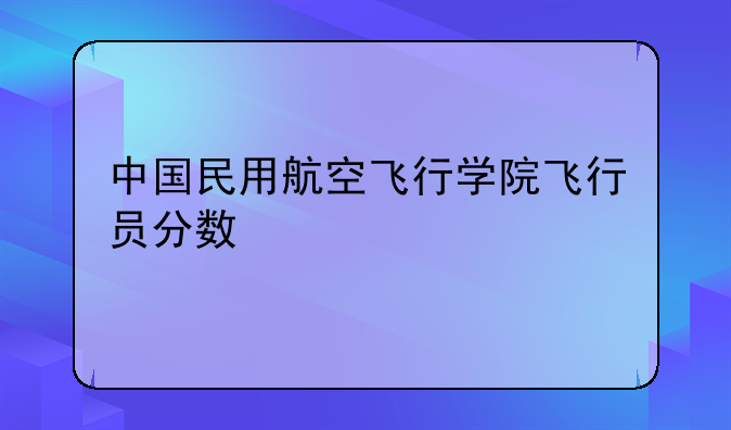 中国民用航空飞行学院飞行员分数