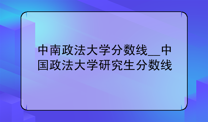 中南政法大学分数线__中国政法大学研究生分数线