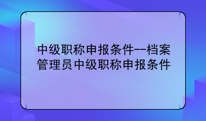 中级职称申报条件--档案管理员中级职称申报条件
