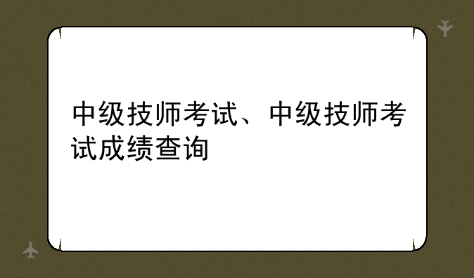 中级技师考试、中级技师考试成绩查询