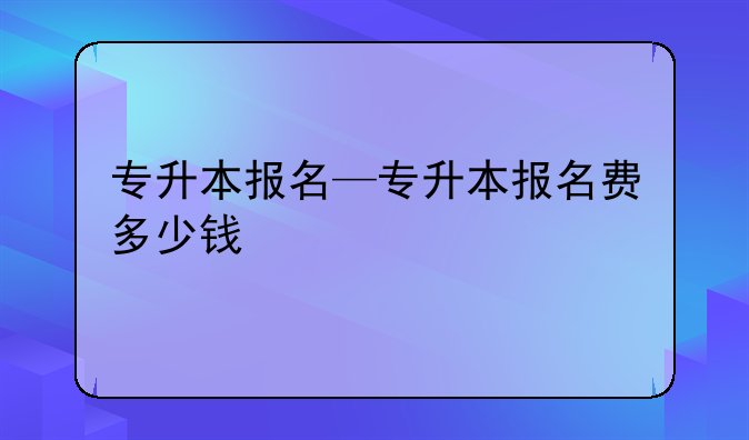 专升本报名—专升本报名费多少钱