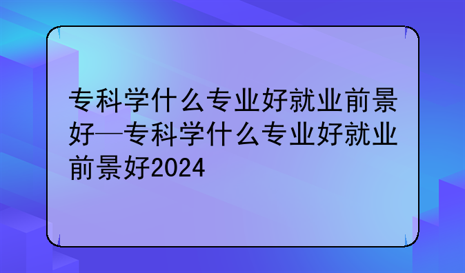 专科学什么专业好就业前景好—专科学什么专业好就业前景好2024