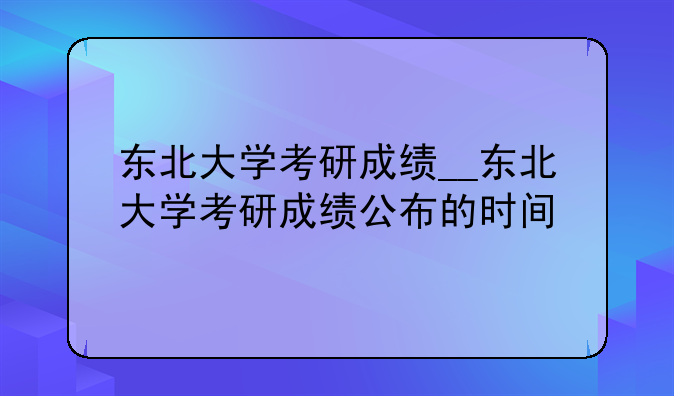 东北大学考研成绩__东北大学考研成绩公布的时间