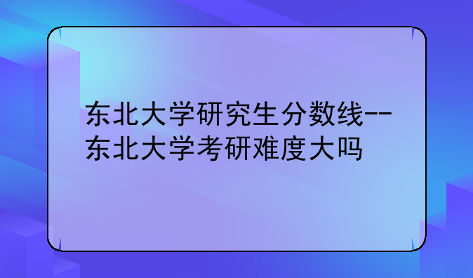 东北大学研究生分数线--东北大学考研难度大吗