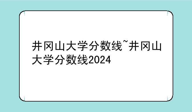 井冈山大学分数线~井冈山大学分数线2024