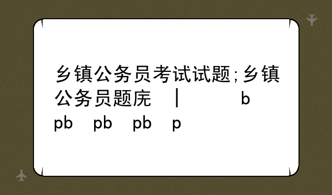 乡镇公务员考试试题;乡镇公务员题库大全