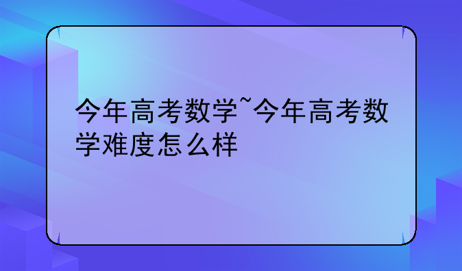 今年高考数学~今年高考数学难度怎么样