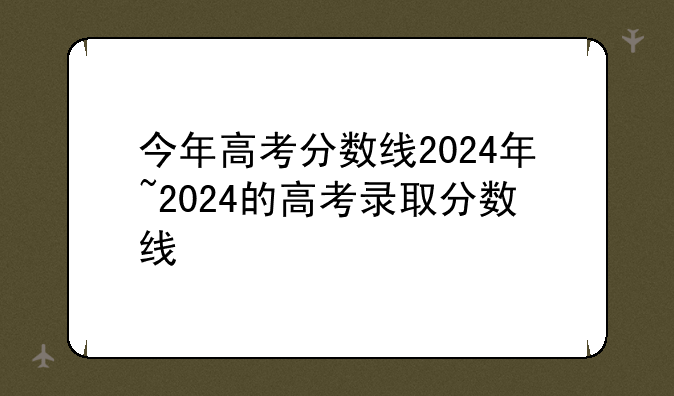今年高考分数线2024年~2024的高考录取分数线