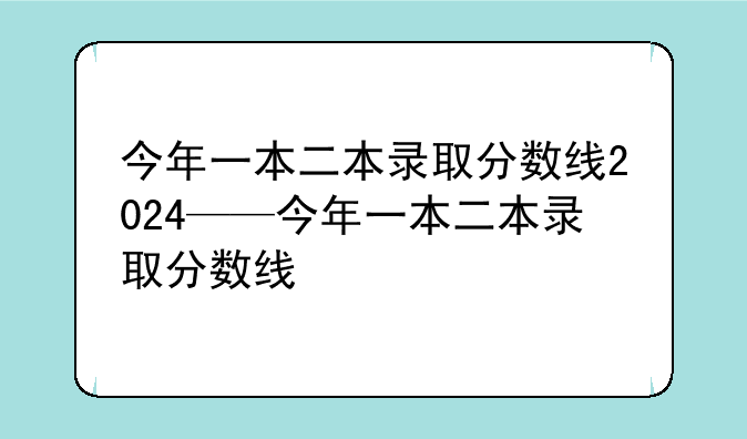 今年一本二本录取分数线2024——今年一本二本录取分数线