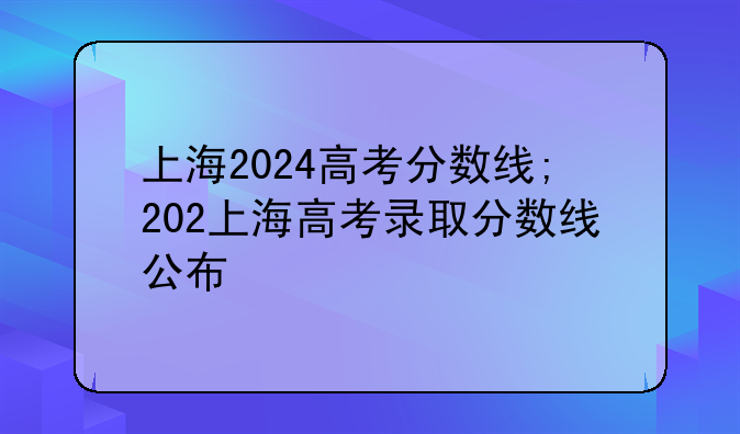 上海2024高考分数线;202上海高考录取分数线公布