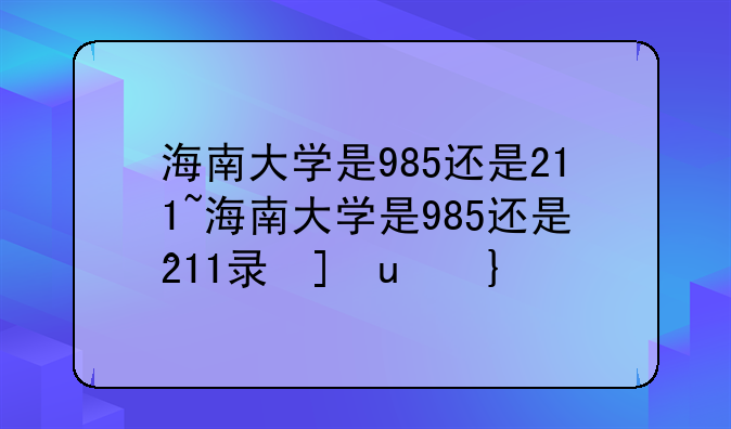 海南大学是985还是211~海南大学是985还是211录取分数