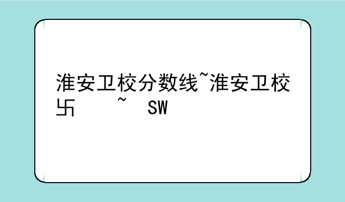 淮安卫校分数线~淮安卫校单招分数线