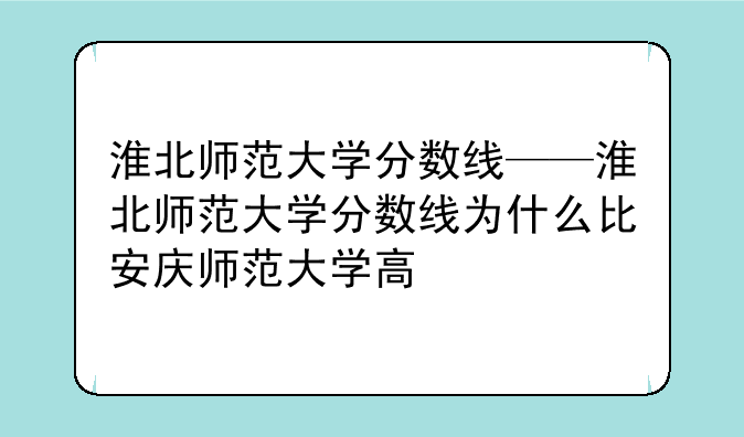 淮北师范大学分数线——淮北师范大学分数线为什么比安庆师范大学高