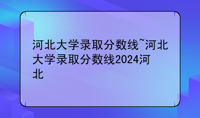 河北大学录取分数线~河北大学录取分数线2024河北